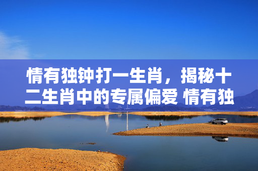 情有独钟打一生肖，揭秘十二生肖中的专属偏爱 情有独钟打一生肖