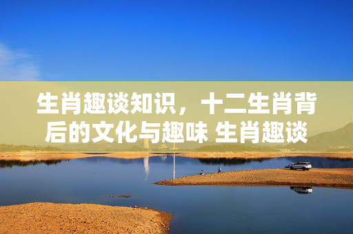 生肖趣谈知识，十二生肖背后的文化与趣味 生肖趣谈知识