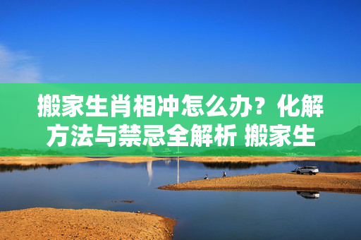 搬家生肖相冲怎么办？化解方法与禁忌全解析 搬家生肖相冲怎么办