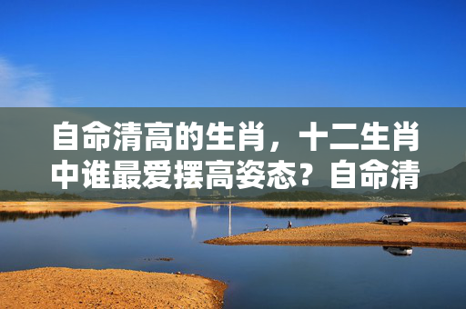 自命清高的生肖，十二生肖中谁最爱摆高姿态？自命清高的生肖