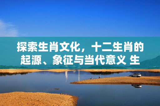 探索生肖文化，十二生肖的起源、象征与当代意义 生肖文化生肖知识