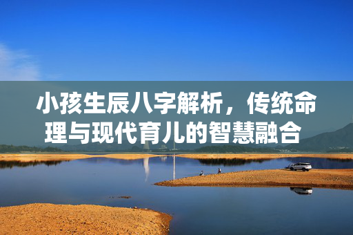 小孩生辰八字解析，传统命理与现代育儿的智慧融合 小孩生辰八字