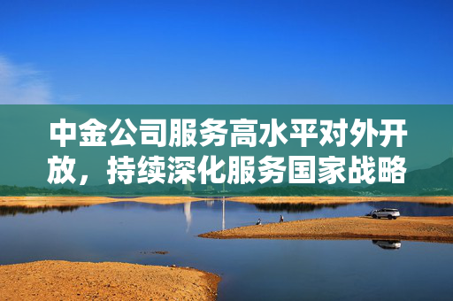 中金公司服务高水平对外开放，持续深化服务国家战略质效
