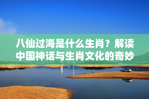 八仙过海是什么生肖？解读中国神话与生肖文化的奇妙联系 八仙过海是什么生肖
