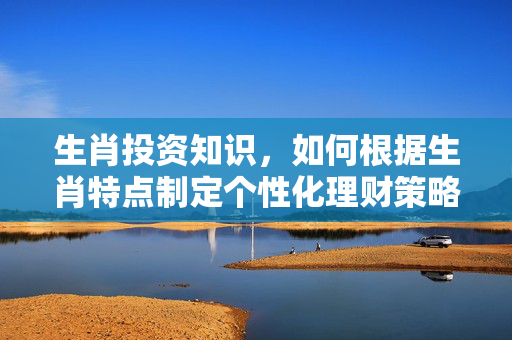 生肖投资知识，如何根据生肖特点制定个性化理财策略 生肖投资知识