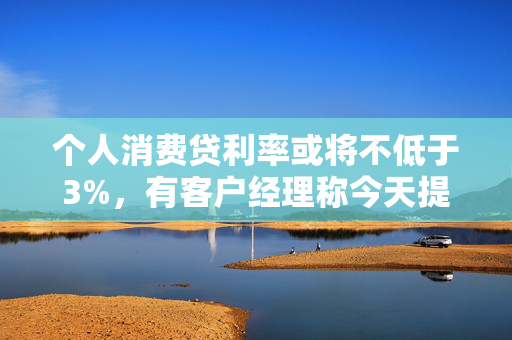 个人消费贷利率或将不低于3%，有客户经理称今天提款的人“格外多”