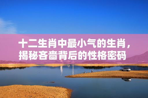 十二生肖中最小气的生肖，揭秘吝啬背后的性格密码 十二生肖最小气的生肖