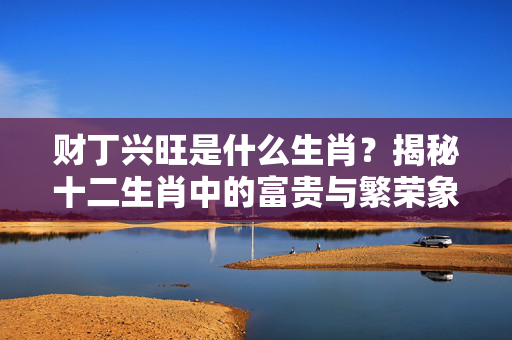 财丁兴旺是什么生肖？揭秘十二生肖中的富贵与繁荣象征 财丁兴旺是什么生肖