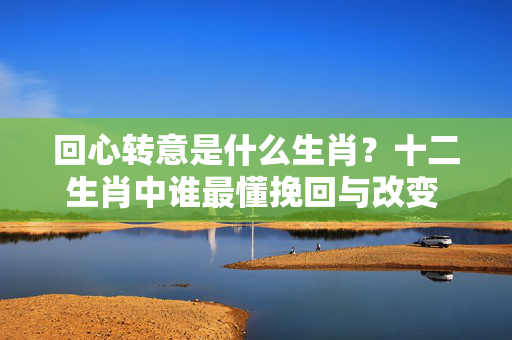 回心转意是什么生肖？十二生肖中谁最懂挽回与改变 回心转意是什么生肖