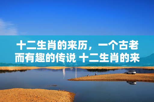 十二生肖的来历，一个古老而有趣的传说 十二生肖的来历小故事