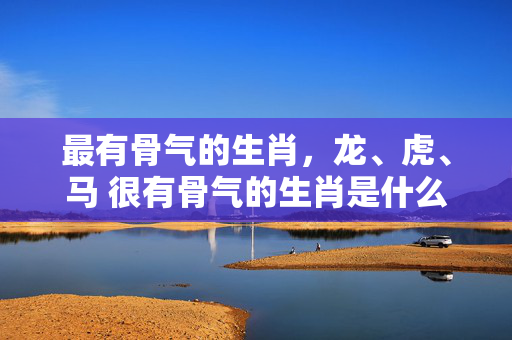 最有骨气的生肖，龙、虎、马 很有骨气的生肖是什么