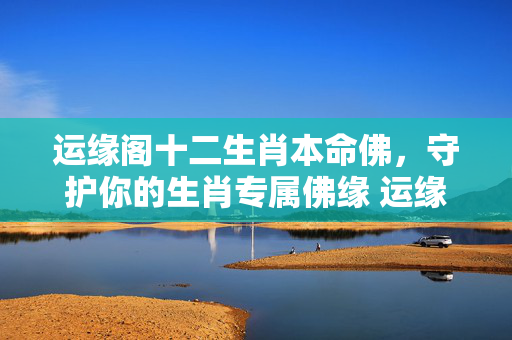运缘阁十二生肖本命佛，守护你的生肖专属佛缘 运缘阁十二生肖本命佛