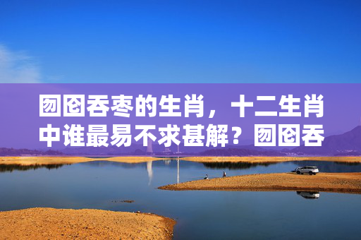 囫囵吞枣的生肖，十二生肖中谁最易不求甚解？囫囵吞枣的生肖