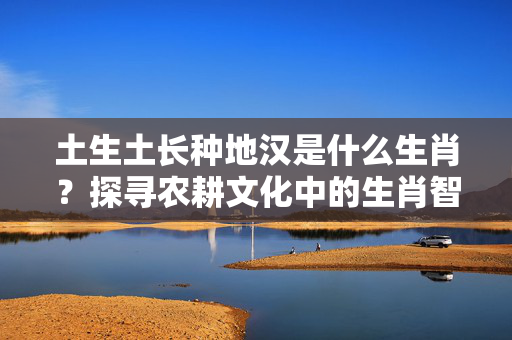 土生土长种地汉是什么生肖？探寻农耕文化中的生肖智慧 土生土长种地汉是什么生肖