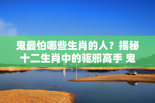 鬼最怕哪些生肖的人？揭秘十二生肖中的驱邪高手 鬼最怕那些生肖的人