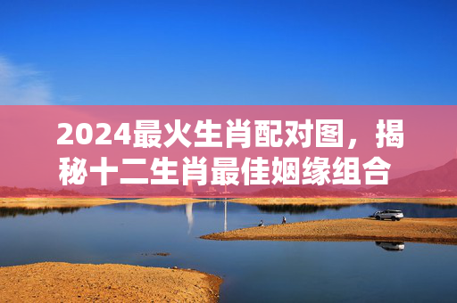 2024最火生肖配对图，揭秘十二生肖最佳姻缘组合 最火生肖配对图