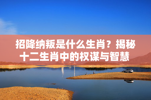 招降纳叛是什么生肖？揭秘十二生肖中的权谋与智慧 招降纳叛是什么生肖