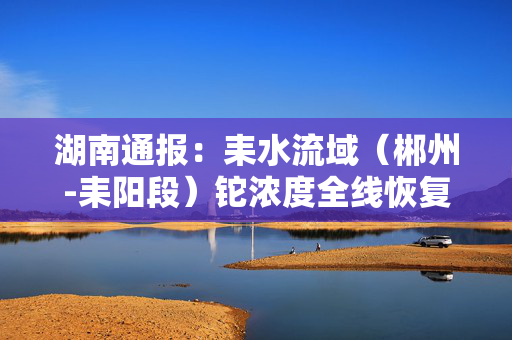 湖南通报：耒水流域（郴州-耒阳段）铊浓度全线恢复正常