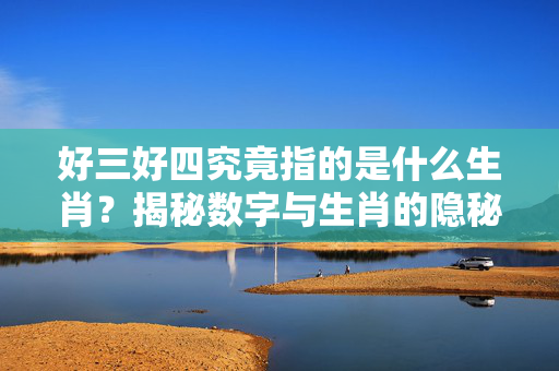 好三好四究竟指的是什么生肖？揭秘数字与生肖的隐秘联系 好三好四是什么生肖