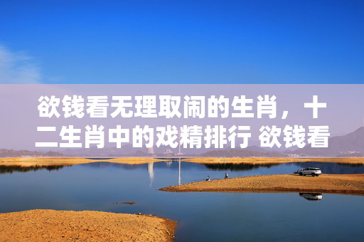 欲钱看无理取闹的生肖，十二生肖中的戏精排行 欲钱看无理取闹的生肖
