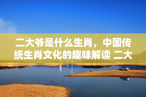二大爷是什么生肖，中国传统生肖文化的趣味解读 二大爷是什么生肖