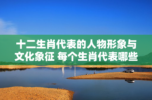 十二生肖代表的人物形象与文化象征 每个生肖代表哪些人物