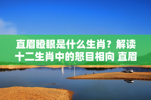 直眉瞪眼是什么生肖？解读十二生肖中的怒目相向 直眉瞪眼是什么生肖