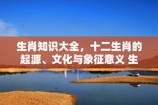 生肖知识大全，十二生肖的起源、文化与象征意义 生肖 知识大全