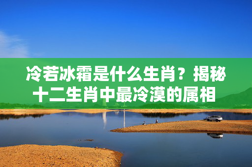 冷若冰霜是什么生肖？揭秘十二生肖中最冷漠的属相 冷若冰霜是什么生肖