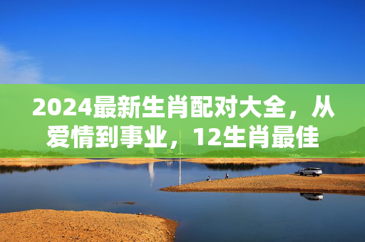 2024最新生肖配对大全，从爱情到事业，12生肖最佳组合全解析 生肖配对标题大全最新