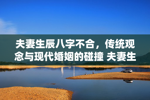 夫妻生辰八字不合，传统观念与现代婚姻的碰撞 夫妻生辰八字不合
