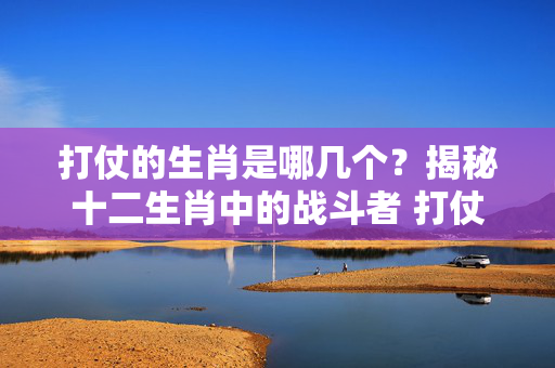 打仗的生肖是哪几个？揭秘十二生肖中的战斗者 打仗的生肖是哪几个