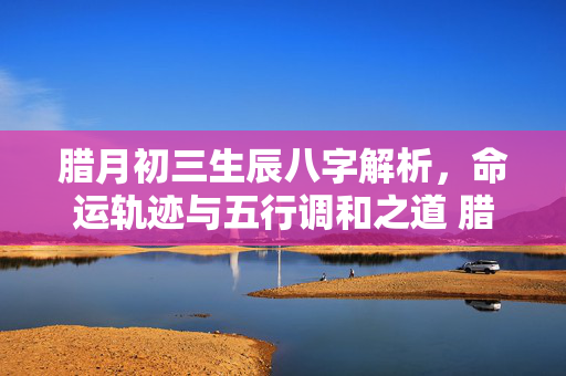 腊月初三生辰八字解析，命运轨迹与五行调和之道 腊月初三生辰八字