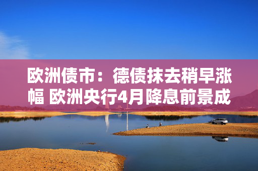 欧洲债市：德债抹去稍早涨幅 欧洲央行4月降息前景成疑