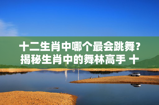 十二生肖中哪个最会跳舞？揭秘生肖中的舞林高手 十二生肖哪个会跳舞