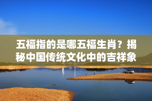 五福指的是哪五福生肖？揭秘中国传统文化中的吉祥象征 五福指的是哪五福生肖