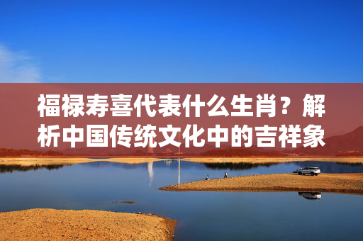 福禄寿喜代表什么生肖？解析中国传统文化中的吉祥象征 福禄寿喜代表什么生肖