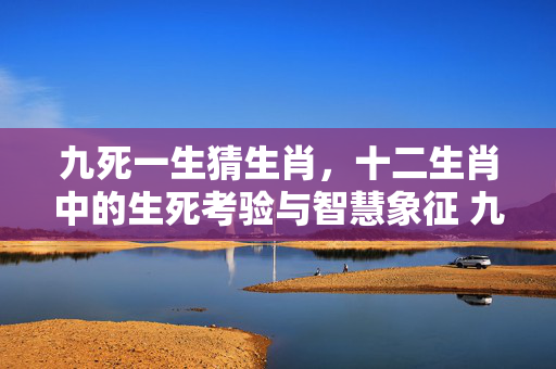 九死一生猜生肖，十二生肖中的生死考验与智慧象征 九死一生猜生肖
