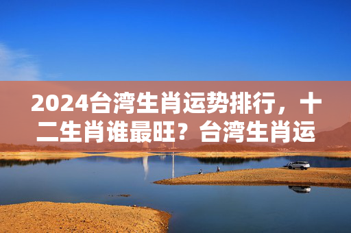 2024台湾生肖运势排行，十二生肖谁最旺？台湾生肖运势排行