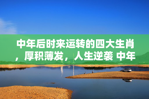 中年后时来运转的四大生肖，厚积薄发，人生逆袭 中年后时来运转的生肖