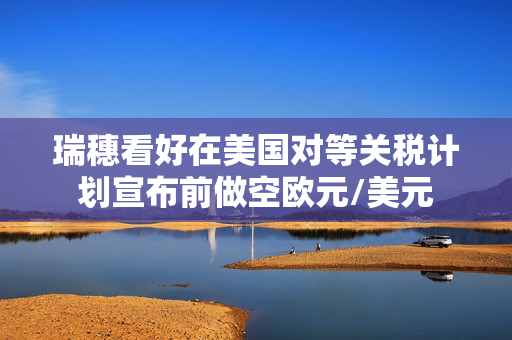 瑞穗看好在美国对等关税计划宣布前做空欧元/美元