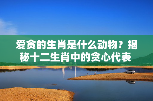 爱贪的生肖是什么动物？揭秘十二生肖中的贪心代表 爱贪的生肖是什么动物