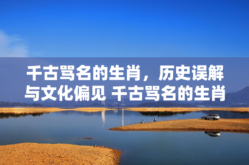 千古骂名的生肖，历史误解与文化偏见 千古骂名的生肖