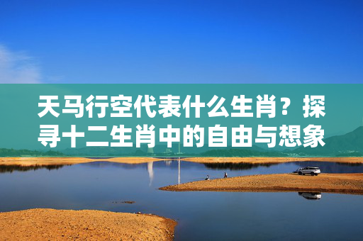 天马行空代表什么生肖？探寻十二生肖中的自由与想象力 天马行空代表什么生肖