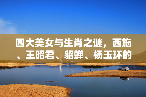 四大美女与生肖之谜，西施、王昭君、貂蝉、杨玉环的属相探秘 四大美女是什么生肖