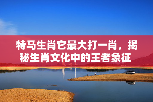 特马生肖它最大打一肖，揭秘生肖文化中的王者象征 特马生肖它最大打一肖
