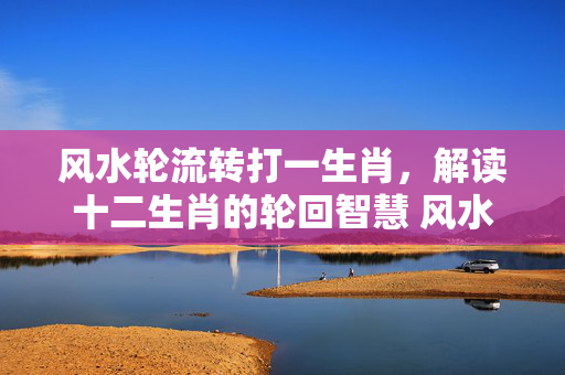 风水轮流转打一生肖，解读十二生肖的轮回智慧 风水轮流转打一生肖