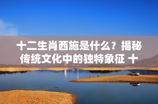十二生肖西施是什么？揭秘传统文化中的独特象征 十二生肖西施是什么
