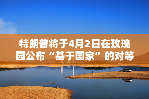 特朗普将于4月2日在玫瑰园公布“基于国家”的对等关税政策