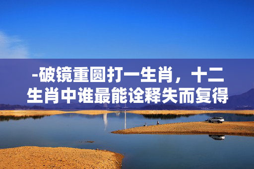 -破镜重圆打一生肖，十二生肖中谁最能诠释失而复得的智慧？破镜重圆打一生肖